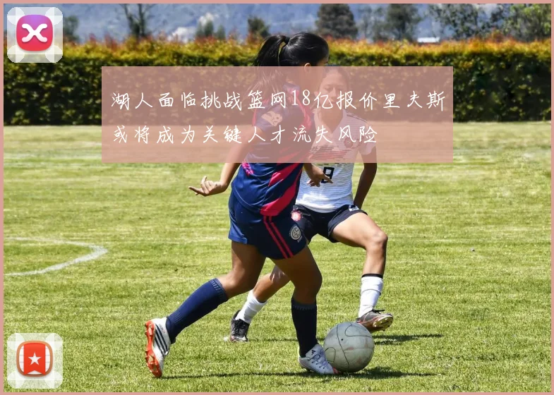 湖人面临挑战篮网18亿报价里夫斯或将成为关键人才流失风险