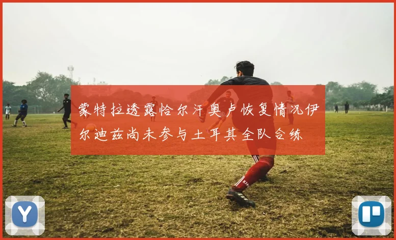蒙特拉透露恰尔汗奥卢恢复情况伊尔迪兹尚未参与土耳其全队合练