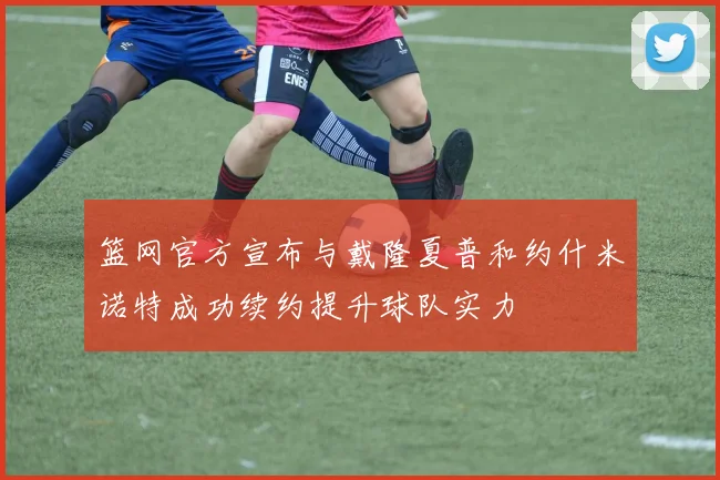 篮网官方宣布与戴隆夏普和约什米诺特成功续约提升球队实力