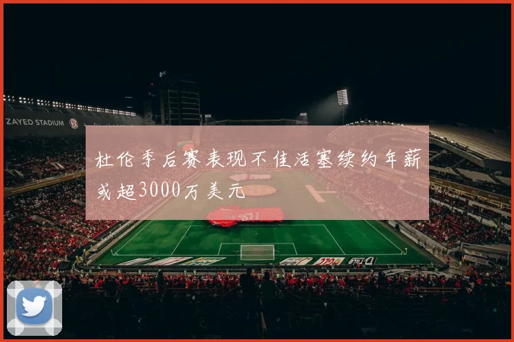 杜伦季后赛表现不佳活塞续约年薪或超3000万美元