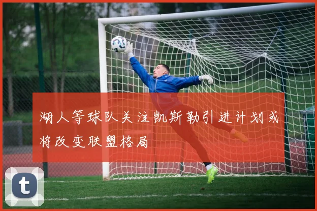 湖人等球队关注凯斯勒引进计划或将改变联盟格局